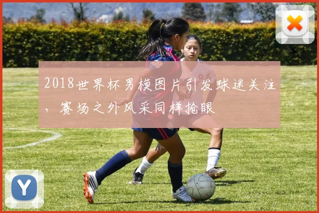 2018世界杯男模图片引发球迷关注,赛场之外风采同样抢眼