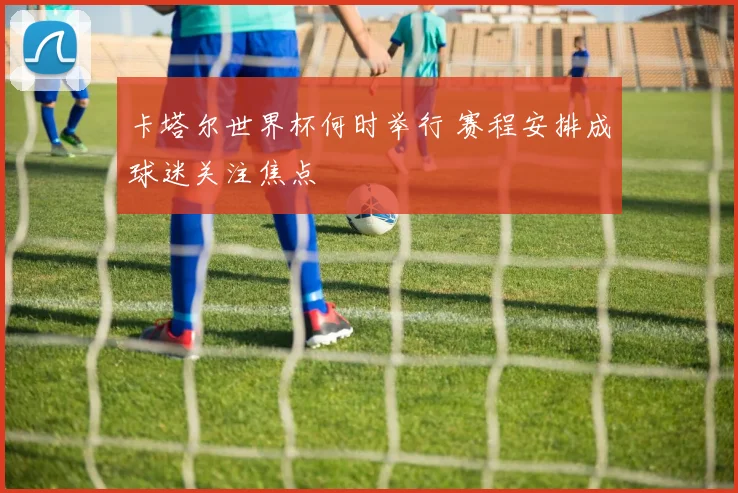 卡塔尔世界杯何时举行 赛程安排成球迷关注焦点
